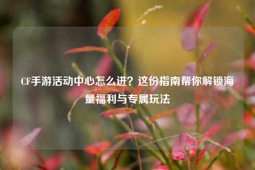CF手游活动中心怎么进？这份指南帮你解锁海量福利与专属玩法