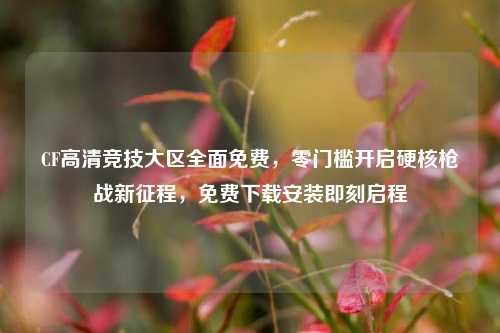 CF高清竞技大区全面免费，零门槛开启硬核枪战新征程，免费下载安装即刻启程