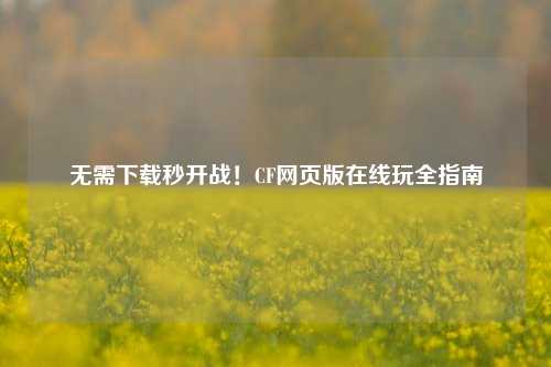 无需下载秒开战！CF网页版在线玩全指南