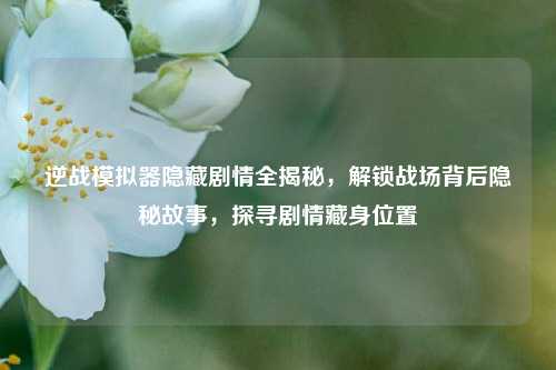 逆战模拟器隐藏剧情全揭秘，解锁战场背后隐秘故事，探寻剧情藏身位置