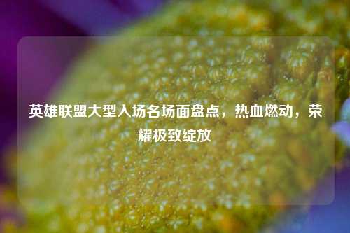 英雄联盟大型入场名场面盘点,热血燃动,荣耀极致绽放
