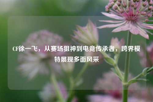 CF徐一飞,从赛场狙神到电竞传承者,跨界模特展现多面风采
