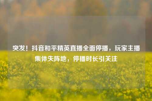突发!抖音和平精英直播全面停播,玩家主播集体失阵地,停播时长引关注