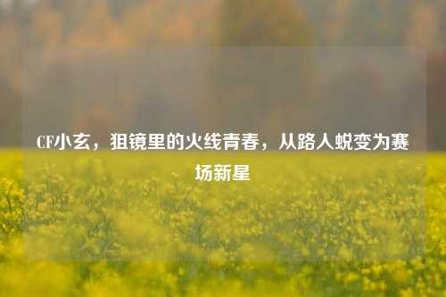 CF小玄,狙镜里的火线青春,从路人蜕变为赛场新星