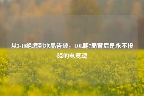 从3-10绝境到水晶告破,LOL翻7局背后是永不投降的电竞魂
