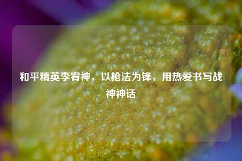 和平精英李宥神,以枪法为锋,用热爱书写战神神话