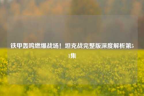 铁甲轰鸣燃爆战场!坦克战完整版深度解析第51集