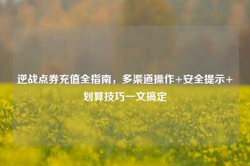逆战点券充值全指南，多渠道操作+安全提示+划算技巧一文搞定