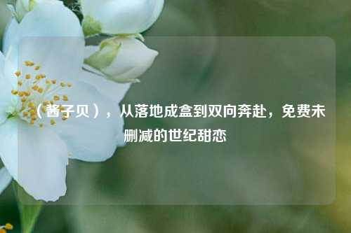(酱子贝),从落地成盒到双向奔赴,免费未删减的世纪甜恋
