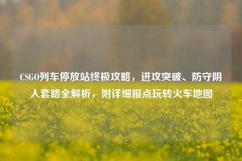 CSGO列车停放站终极攻略,进攻突破、防守阴人套路全解析,附详细报点玩转火车地图