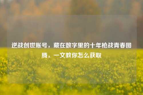 逆战创世账号,藏在数字里的十年枪战青春图腾,一文教你怎么获取