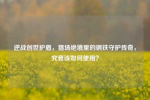 逆战创世护盾，猎场绝境里的钢铁守护传奇，究竟该如何使用？