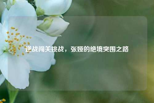逆战闯关挑战,张娅的绝境突围之路