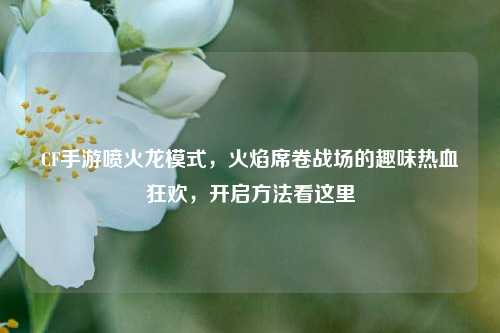 CF手游喷火龙模式,火焰席卷战场的趣味热血狂欢,开启方法看这里
