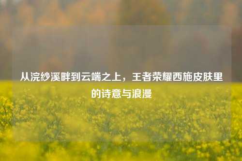从浣纱溪畔到云端之上,王者荣耀西施皮肤里的诗意与浪漫