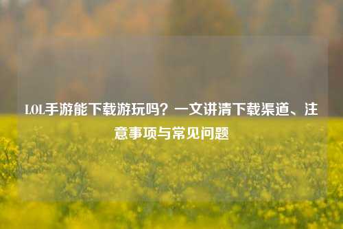 LOL手游能下载游玩吗?一文讲清下载渠道、注意事项与常见问题
