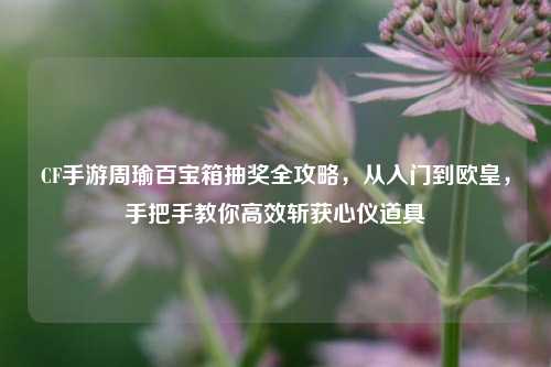CF手游周瑜百宝箱抽奖全攻略,从入门到欧皇,手把手教你高效斩获心仪道具