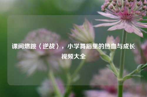 课间燃跳〈逆战〉，小学舞蹈里的热血与成长视频大全