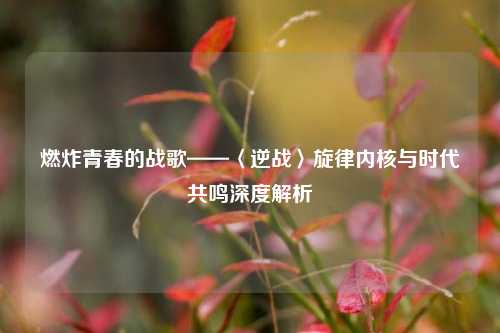 燃炸青春的战歌——〈逆战〉旋律内核与时代共鸣深度解析
