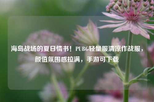 海岛战场的夏日情书!PUBG轻量服清凉作战服,颜值氛围感拉满,手游可下载
