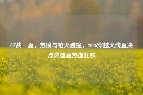 CF战一夏,热浪与枪火碰撞,2026穿越火线夏决点燃盛夏热血狂欢