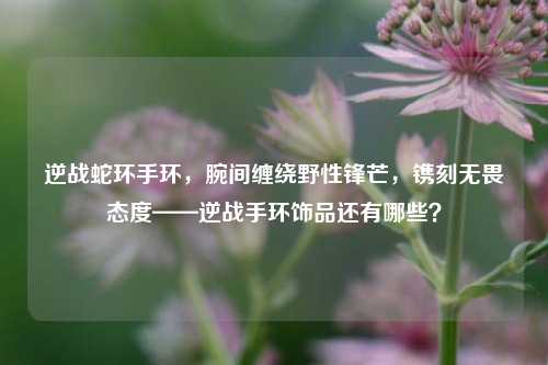 逆战蛇环手环,腕间缠绕野性锋芒,镌刻无畏态度——逆战手环饰品还有哪些?