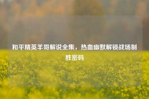 和平精英羊哥解说全集,热血幽默解锁战场制胜密码