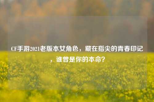 CF手游2021老版本女角色,藏在指尖的青春印记,谁曾是你的本命?