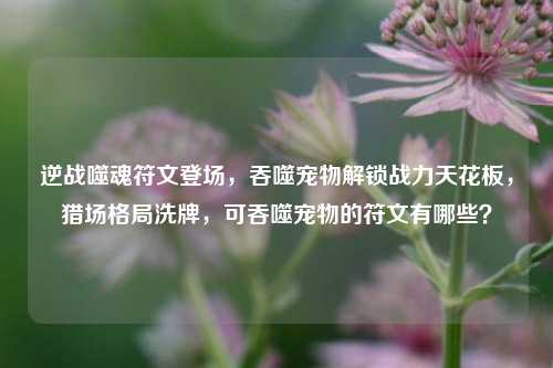 逆战噬魂符文登场,吞噬宠物解锁战力天花板,猎场格局洗牌,可吞噬宠物的符文有哪些?