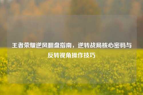 王者荣耀逆风翻盘指南，逆转战局核心密码与反转视角操作技巧