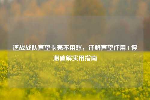 逆战战队声望卡壳不用愁,详解声望作用+停滞破解实用指南