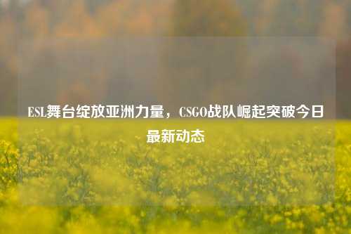 ESL舞台绽放亚洲力量,CSGO战队崛起突破今日最新动态