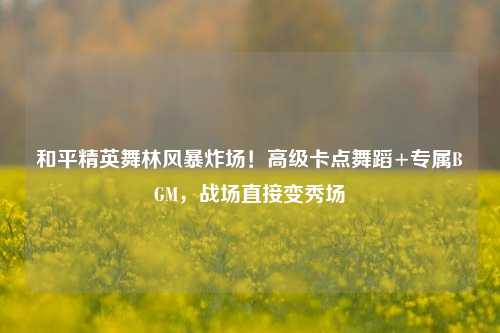 和平精英舞林风暴炸场!高级卡点舞蹈+专属BGM,战场直接变秀场
