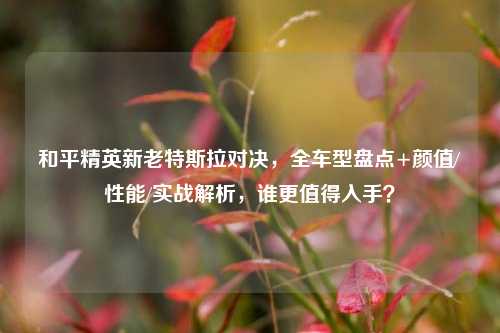 和平精英新老特斯拉对决，全车型盘点+颜值/性能/实战解析，谁更值得入手？