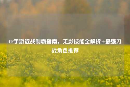 CF手游近战制霸指南,无影技能全解析+最强刀战角色推荐