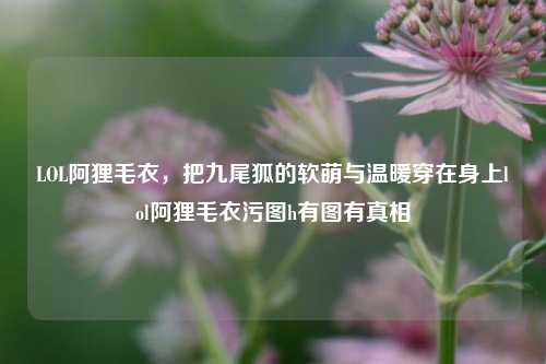 LOL阿狸毛衣,把九尾狐的软萌与温暖穿在身上lol阿狸毛衣污图h有图有真相