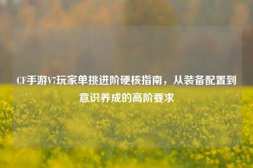 CF手游V7玩家单挑进阶硬核指南，从装备配置到意识养成的高阶要求