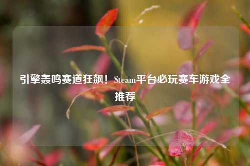 引擎轰鸣赛道狂飙!Steam平台必玩赛车游戏全推荐