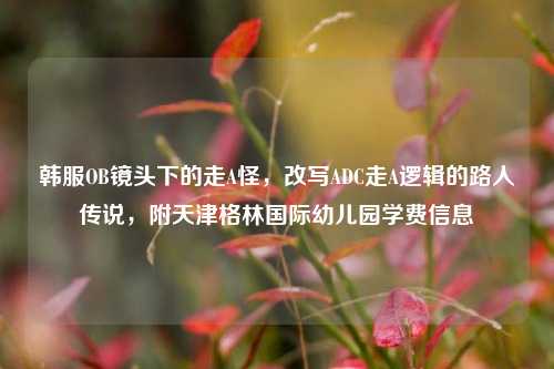 韩服OB镜头下的走A怪,改写ADC走A逻辑的路人传说,附天津格林国际幼儿园学费信息