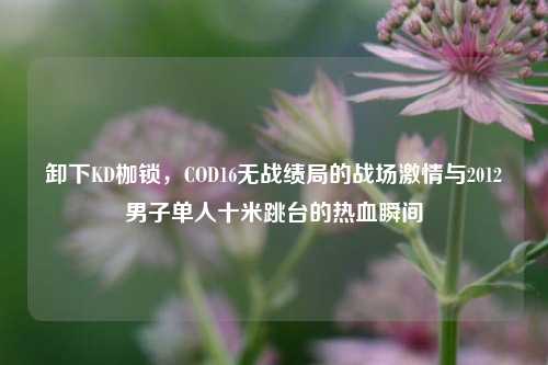 卸下KD枷锁,COD16无战绩局的战场激情与2012男子单人十米跳台的热血瞬间