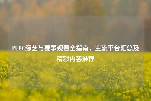 PUBG综艺与赛事观看全指南,主流平台汇总及精彩内容推荐