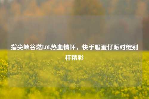 指尖峡谷燃LOL热血情怀,快手服蛋仔派对绽别样精彩