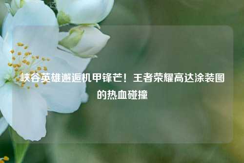 峡谷英雄邂逅机甲锋芒!王者荣耀高达涂装图的热血碰撞