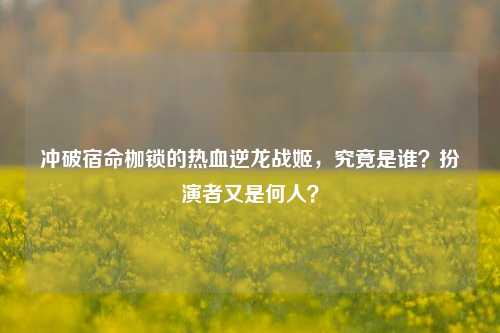 冲破宿命枷锁的热血逆龙战姬,究竟是谁?扮演者又是何人?
