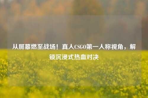 从屏幕燃至战场!真人CSGO第一人称视角,解锁沉浸式热血对决