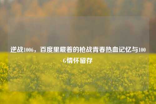 逆战1006，百度里藏着的枪战青春热血记忆与100G情怀留存