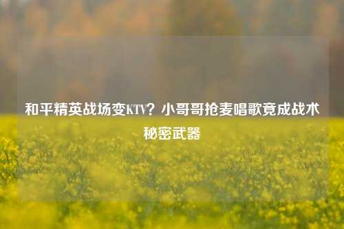 和平精英战场变KTV?小哥哥抢麦唱歌竟成战术秘密武器