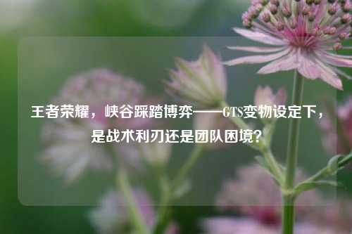 王者荣耀,峡谷踩踏博弈——GTS变物设定下,是战术利刃还是团队困境?