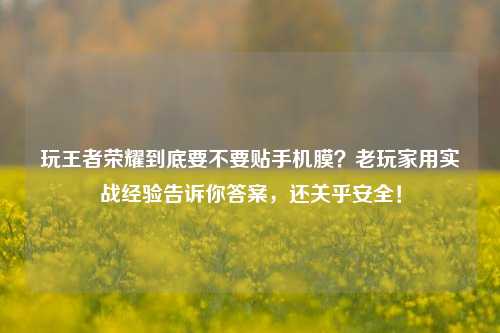 玩王者荣耀到底要不要贴手机膜?老玩家用实战经验告诉你答案,还关乎安全!