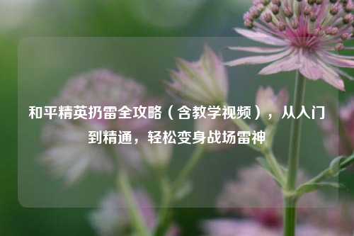 和平精英扔雷全攻略(含教学视频),从入门到精通,轻松变身战场雷神